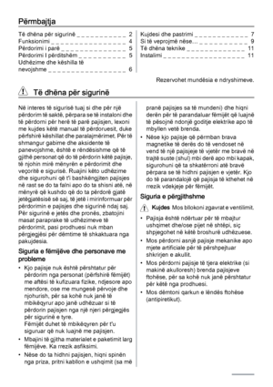 Page 2Përmbajtja
Të dhëna për sigurinë _ _ _ _ _ _ _ _ _ _ _  2
Funksionimi _ _ _ _ _ _ _ _ _ _ _ _ _ _ _ _  4
Përdorimi i parë _ _ _ _ _ _ _ _ _ _ _ _ _ _  5
Përdorimi I përditshëm _ _ _ _ _ _ _ _ _ _  5
Udhëzime dhe këshilla të
nevojshme _ _ _ _ _ _ _ _ _ _ _ _ _ _ _ _ _  6Kujdesi dhe pastrimi _ _ _ _ _ _ _ _ _ _ _ _  7
Si të veprojmë nëse… _  _  _  _  _  _  _  _  _  _   9
Të dhëna teknike _ _ _ _ _ _ _ _ _ _ _ _ _  11
Instalimi _ _ _ _ _ _ _ _ _ _ _ _ _ _ _ _ _ _  11
Rezervohet mundësia e ndryshimeve.
  Të...