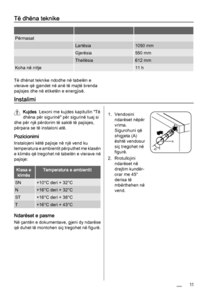 Page 11Të dhëna teknike
   
Përmasat  
 Lartësia1050 mm
 Gjerësia550 mm
 Thellësia612 mm
Koha në rritje 11 h
Të dhënat teknike ndodhe në tabelën e
vlerave që gjendet në anë të majtë brenda
pajisjes dhe në etiketën e energjisë.
Instalimi
Kujdes  Lexoni me kujdes kapitullin "Të
dhëna për sigurinë" për sigurinë tuaj si
dhe për një përdorim të saktë të pajisjes,
përpara se të instaloni atë.
Pozicionimi
Instalojeni këtë pajisje në një vend ku
temperatura e ambientit përputhet me klasën
e klimës që tregohet...