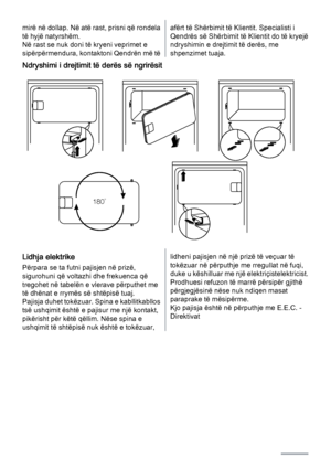 Page 14mirë në dollap. Në atë rast, prisni që rondela
të hyjë natyrshëm.
Në rast se nuk doni të kryeni veprimet e
sipërpërmendura, kontaktoni Qendrën më tëafërt të Shërbimit të Klientit. Specialisti i
Qendrës së Shërbimit të Klientit do të kryejë
ndryshimin e drejtimit të derës, me
shpenzimet tuaja.
Ndryshimi i drejtimit të derës së ngrirësit
180˚
Lidhja elektrike
Përpara se ta futni pajisjen në prizë,
sigurohuni që voltazhi dhe frekuenca që
tregohet në tabelën e vlerave përputhet me
të dhënat e rrymës së...