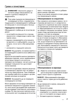 Page 21Грижи и почистване
ВНИМАНИЕ!  Изключете уреда от
контакта преди извършването на
каквито и да било операция по
поддръжката.
Този уред съдържа въглеводороди в
охлаждащия си блок; следователно
поддръжката и презареждането трябва да
се извършва от упълномощени техници.
Периодично почистване
Оборудването трябва да се почиства ре‐
довно:
• почиствайте вътрешността и принад‐
лежностите с хладка вода и малко неу‐
трален сапун.
• редовно проверявайте уплътненията
на вратата и ги забърсвайте, за да сте
сигурни, че...