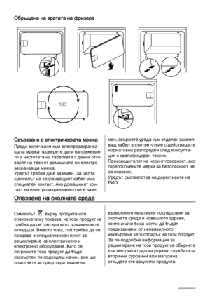 Page 28Обръщане на вратата на фризера
180˚
Свързване в електрическата мрежа
Преди включване към електрозахранва‐
щата мрежа проверете дали напрежение‐
то и честотата на табелката с данни отго‐
варят на тези от домашната ви електро‐
захранваща мрежа.
Уредът трябва да е заземен. За целта
щепселът на захранващият кабел има
специален контакт. Ако домашният кон‐
такт на електрозахранването не е зазе‐
мен, свържете уреда към отделен заземя‐
ващ кабел в съответствие с действащите
нормативни разпоредби след консулта‐...