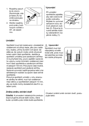 Page 501. Rozpěrky zasuň‐
te do otvorů.
Zkontrolujte, zda
je šipka (A) na‐
směrovaná jako
na obrázku.
2. Otočte rozpěrky
proti směru hodi‐
nových ručiček o
45°, až zapad‐
nou.
45˚A
Vyrovnání
Při umístění
spotřebiče zajistěte,
aby stál vodorovně
podle vodováhy.
Můžete ho vyrovnat
seřízením dvou do‐
lních předních noži‐
ček (2). Pokud je to
nutné seřiďte nožič‐
ky odstraněním roz‐
pěrné vložky (1).
1
2
Umístění
Spotřebič musí být instalovaný v dostatečné
vzdálenosti od zdrojů tepla, jako jsou radiá‐
tory,...