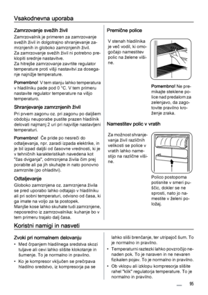 Page 95Vsakodnevna uporaba
Zamrzovanje svežih živil
Zamrzovalnik je primeren za zamrzovanje
svežih živil in dolgotrajno shranjevanje za‐
mrznjenih in globoko zamrznjenih živil.
Za zamrzovanje svežih živil ni potrebno pre‐
klopiti srednje nastavitve.
Za hitrejše zamrzovanje zavrtite regulator
temperature proti višji nastavitvi za dosega‐
nje najnižje temperature.
Pomembno!  V tem stanju lahko temperatura
v hladilniku pade pod 0 °C. V tem primeru
nastavite regulator temperature na višjo
temperaturo.
Shranjevanje...