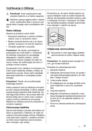 Page 97Vzdrževanje in čiščenje
Previdnost!  Pred vzdrževalnimi deli
izklopite hladilnik iz omrežne napetosti.
Hladilnik vsebuje ogljikovodike v hladilni
enoti; vzdrževalna dela in ponovno pol‐
njenje lahko izvajajo samo pooblaščeni teh‐
niki.
Redno čiščenje
Opremo je potrebno redno čistiti:
• Notranjost hladilnika in opremo očistite z
mlačno vodo in nevtralnim milom.
• Redno preverite tesnila vrat in jih dobro
obrišite; na tesnilu ne sme biti ostankov.
• Temeljito splaknite in posušite.
Pomembno!  Ne vlecite,...