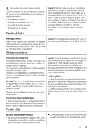 Page 13Une position moyenne est la plus indiquée.
Toutefois, le réglage doit être choisi en tenant compte du
fait que la température à lintérieur de lappareil dépend
de plusieurs facteurs :
• la température ambiante
• la fréquence douverture de la porte
• la quantité de denrées stockées
• lemplacement de lappareil.Important  Si le thermostat est réglé sur la position de
froid maximum, lorsque la température ambiante est
élevée et que lappareil est plein, il est possible que le
compresseur fonctionne en régime...