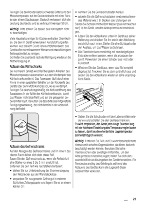 Page 23Reinigen Sie den Kondensator (schwarzes Gitter) und den
Motorkompressor auf der Geräterückseite mit einer Bürs-
te oder einem Staubsauger. Dadurch verbessert sich die
Leistung des Geräts und es verbraucht weniger Strom.
Wichtig!  Bitte achten Sie darauf, das Kühlsystem nicht
zu beschädigen.
Viele Haushaltsreiniger für Küchen enthalten Chemikali-
en, die den im Gerät verwendeten Kunststoff angreifen
können. Aus diesem Grund ist es empfehlenswert, das
Gerät außen nur mit warmem Wasser und etwas flüssigem...