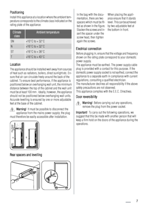 Page 7Positioning
Install this appliance at a location where the ambient tem-
perature corresponds to the climate class indicated on the
rating plate of the appliance:
Climate
classAmbient temperature
SN+10°C to + 32°C
N+16°C to + 32°C
ST+16°C to + 38°C
T+16°C to + 43°C
Location
The appliance should be installed well away from sources
of heat such as radiators, boilers, direct sunlight etc. En-
sure that air can circulate freely around the back of the
cabinet. To ensure best performance, if the appliance is...