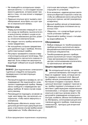 Page 17• Не помещайте в холодильник газиро‐
в а н н ы е  н а п и т к и ,  т . к .  о н и  с о з д а ю т  в н у т р и
емкости давление, которое может при‐
вести к тому, что она лопнет и повредит
холодильник.
• Ледяные сосульки могут вызвать ожог
обморожения, если брать их в рот пря‐
мо из морозильной камеры.
Чистка и уход
• Перед выполнением операций по чист‐
ке и уходу за прибором, выключите его
и выньте вилку сетевого шнура из ро‐
зетки. Если невозможно достать розет‐
ку, отключите электропитание.
• Не следует...