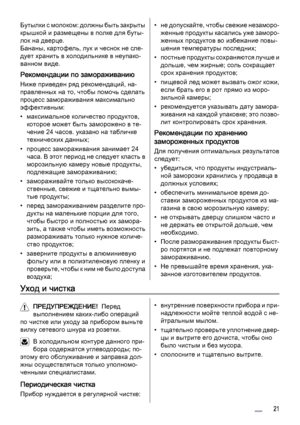 Page 21Бутылки с молоком: должны быть закрыты
крышкой и размещены в полке для буты‐
лок на дверце.
Бананы, картофель, лук и чеснок не сле‐
дует хранить в холодильнике в неупако‐
ванном виде.
Рекомендации по замораживанию
Ниже приведен ряд рекомендаций, на‐
правленных на то, чтобы помочь сделать
процесс замораживания максимально
эффективным:
• максимальное количество продуктов,
которое может быть заморожено в те‐
чение 24 часов. указано на табличке
технических данных;
• процесс замораживания занимает 24
часа. В...