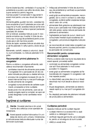 Page 7Carne (toate tipurile) : ambalaţi-o în pungi de
polietilenă şi puneţi-o pe raftul de sticlă, dea‐
supra sertarului pentru legume.
Carnea poate fi conservată în siguranţă în
acest mod pentru una sau două zile maxi‐
mum.
Alimente gătite, gustări reci etc.: acestea tre‐
buie acoperite şi pot fi păstrate pe orice raft.
Legume şi fructe: acestea trebuie să fie bine
curăţate şi puse în sertarul special (sertarele
speciale) din dotare.
Unt şi brânză: acestea trebuie puse în reci‐
piente ermetice sau învelite în...