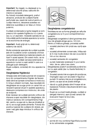 Page 8Important  Nu trageţi, nu deplasaţi şi nu
deterioraţi tuburile şi/sau cablurile din
interiorul carcasei.
Nu folosiţi niciodată detergenţi, prafuri
abrazive, produse de curăţare foarte
parfumate sau ceară de lustruit pentru a
curăţa interiorul, deoarece acestea vor
deteriora suprafaţa şi vor lăsa un miros
puternic.
Curăţaţi condensatorul (grila neagră) şi com‐
presorul din spatele frigiderului cu o perie
sau cu un aspirator. Această operaţiune va
îmbunătăţi performanţele aparatului şi va du‐
ce la...