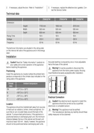 Page 92. If necessary, adjust the door. Refer to Installation.3. If necessary, replace the defective door gaskets. Con-
tact the Service Center.
Technical data
  ZRB632FWZRB634FWZRB638FW
Dimension    
 Height1750 mm1850 mm2010 mm
 Width595 mm595 mm595 mm
 Depth658 mm658 mm658 mm
Rising Time 16 h18 h18 h
Voltage 230 V230 V230 V
Frequency 50 Hz50 Hz50 Hz
The technical information are situated in the rating plate
on the internal left side of the appliance and in the energy
label.
Installation
Caution! Read the...