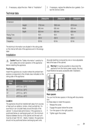 Page 212. If necessary, adjust the door. Refer to Installation.3. If necessary, replace the defective door gaskets. Con-
tact the Service Center.
Technical data
  ZRB632FWZRB634FWZRB638FW
Dimension    
 Height1750 mm1850 mm2010 mm
 Width595 mm595 mm595 mm
 Depth658 mm658 mm658 mm
Rising Time 16 h18 h18 h
Voltage 230 V230 V230 V
Frequency 50 Hz50 Hz50 Hz
The technical information are situated in the rating plate
on the internal left side of the appliance and in the energy
label.
Installation
Caution! Read the...