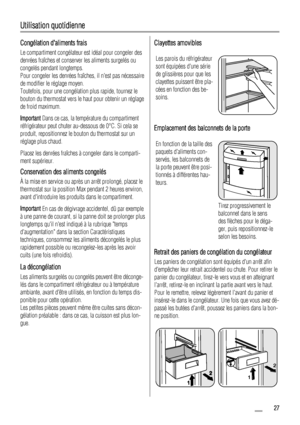 Page 27Utilisation quotidienne
Congélation daliments frais
Le compartiment congélateur est idéal pour congeler des
denrées fraîches et conserver les aliments surgelés ou
congelés pendant longtemps.
Pour congeler les denrées fraîches, il nest pas nécessaire
de modifier le réglage moyen.
Toutefois, pour une congélation plus rapide, tournez le
bouton du thermostat vers le haut pour obtenir un réglage
de froid maximum.
Important Dans ce cas, la température du compartiment
réfrigérateur peut chuter au-dessous de...