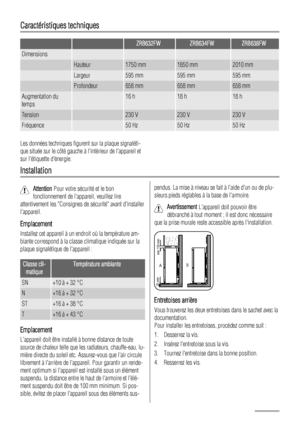 Page 32Caractéristiques techniques
  ZRB632FWZRB634FWZRB638FW
Dimensions    
 Hauteur1750 mm1850 mm2010 mm
 Largeur595 mm595 mm595 mm
 Profondeur658 mm658 mm658 mm
Augmentation du
temps 16 h18 h18 h
Tension 230 V230 V230 V
Fréquence 50 Hz50 Hz50 Hz
Les données techniques figurent sur la plaque signaléti-
que située sur le côté gauche à lintérieur de lappareil et
sur létiquette dénergie.
Installation
Attention Pour votre sécurité et le bon
fonctionnement de lappareil, veuillez lire
attentivement les Consignes de...