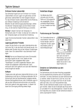 Page 39Täglicher Gebrauch
Einfrieren frischer Lebensmittel
Das Gefrierfach eignet sich zum Einfrieren von frischen
Lebensmitteln und zum Lagern von gefrorenen und tief-
gefrorenen Lebensmitteln für einen längeren Zeitraum.
Für das Einfrieren frischer Lebensmittel ist eine Änderung
der mittleren Einstellung nicht erforderlich.
Möchten Sie den Gefriervorgang beschleunigen, drehen
Sie bitte den Temperaturregler auf eine höhere Einstel-
lung, um die maximal mögliche Kühlung zu erreichen.
Wichtig! In diesem Fall...