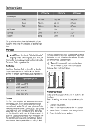 Page 44Technische Daten
  ZRB632FWZRB634FWZRB638FW
Abmessungen    
 Höhe1750 mm1850 mm2010 mm
 Breite595 mm595 mm595 mm
 Tiefe658 mm658 mm658 mm
Ausfalldauer 16 h18 h18 h
Spannung 230 V230 V230 V
Frequenz 50 Hz50 Hz50 Hz
Die technischen Informationen befinden sich auf dem
Typschild innen links im Gerät sowie auf der Energiepla-
kette.
Montage
Vorsicht! Lesen Sie bitte die Sicherheitshinweise
sorgfältig vor der Aufstellung des Geräts durch, um
Gefahren für Sie selbst zu vermeiden und einen korrekten
Betrieb des...