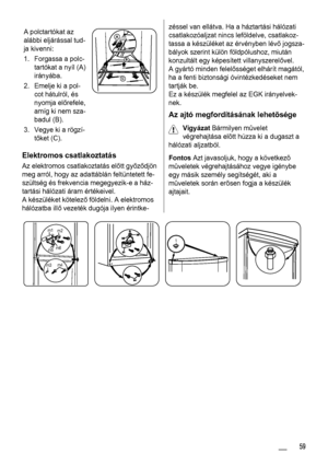Page 59A polctartókat az
alábbi eljárással tud-
ja kivenni:
1. Forgassa a polc-
tartókat a nyíl (A)
irányába.
2. Emelje ki a pol-
cot hátulról, és
nyomja előrefele,
amíg ki nem sza-
badul (B).
3. Vegye ki a rögzí-
tőket (C).
Elektromos csatlakoztatás
Az elektromos csatlakoztatás előtt győződjön
meg arról, hogy az adattáblán feltüntetett fe-
szültség és frekvencia megegyezik-e a ház-
tartási hálózati áram értékeivel.
A készüléket kötelező földelni. A elektromos
hálózatba illő vezeték dugója ilyen érintke-
zéssel...