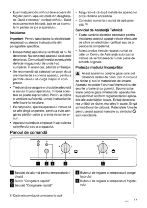 Page 17• Examinaţi periodic orificiul de evacuare din
frigider pentru apa rezultată din dezgheţa‐
re. Dacă e necesar, curăţaţi orificiul. Dacă
evacuarea este blocată, apa se va acumu‐
la în partea de jos a aparatului.
Instalarea
Important  Pentru racordarea la electricitate
respectaţi cu atenţie instrucţiunile din
paragrafele specifice.
• Despachetaţi aparatul şi verificaţi să nu fie
deteriorat. Nu conectaţi aparatul dacă este
deteriorat. Comunicaţi imediat eventualele
defecte magazinului de unde l-aţi...