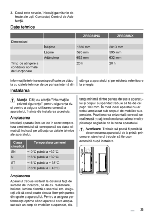 Page 253. Dacă este nevoie, înlocuiţi garniturile de‐
fecte ale uşii. Contactaţi Centrul de Asis‐
tenţă.
Date tehnice
  ZRB934NXZRB938NX
Dimensiuni   
 Înălţime1850 mm2010 mm
 Lăţime595 mm595 mm
 Adâncime632 mm632 mm
Timp de atingere a
condiţiilor normale
de funcţionare 20 h20 h
Informaţiile tehnice sunt specificate pe plăcu‐
ţa cu datele tehnice de pe partea internă dinstânga a aparatului şi pe eticheta referitoare
la energie.
Instalarea
Atenţie  Citiţi cu atenţie "Informaţiile
privind siguranţa",...