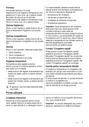 Page 5Pornirea
Introduceţi ştecherul în priză.
Setaţi butonul de reglare a temperaturii con‐
gelatorului în sens orar, pe o setare medie.
Beculeţul de alarmă se va aprinde.
Setaţi butonul de reglare a temperaturii frigi‐
derului în sens orar, pe o setare medie.
Oprirea frigiderului
Pentru a opri frigiderul, setaţi butonul de re‐
glare a temperaturii frigiderului pe poziţia
"O".
Oprirea congelatorului
Pentru a opri aparatul, setaţi butonul de re‐
glare a temperaturii congelatorului pe poziţia...