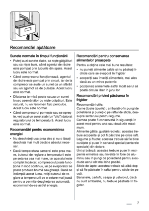 Page 7Recomandări ajutătoare
Sunete normale în timpul funcţionării
• Puteţi auzi sunete slabe, ca nişte gâlgâituri
sau ca nişte bule, când agentul de răcire
este pompat prin tuburile din spate. Acest
lucru este normal.
• Când compresorul funcţionează, agentul
de răcire este pompat prin circuit, iar de la
compresor se aude un sunet ca un sfârâit
sau un zgomot ca de pulsaţie. Acest lucru
este normal.
• Dilatarea termică poate cauza un sunet
brusc asemănător cu nişte crăpături. Este
natural, nu un fenomen fizic...