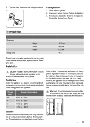 Page 118. Open the door. Make sure that the light comes on.
21
3
Closing the door
1. Clean the door gaskets.
2. If necessary, adjust the door. Refer to Installation.
3. If necessary, replace the defective door gaskets.
Contact the Service Force Center.
Technical data
   
Dimension  
 Height1850 mm
 Width595 mm
 Depth632 mm
Rising Time 18 h
The technical information are situated in the rating plate
on the internal left side of the appliance and in the en-
ergy label.
Installation
Caution!  Read the Safety...