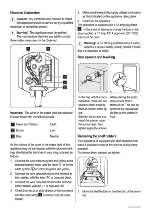 Page 12Electrical Connection
Caution!  Any electrical work required to install
this appliance should be carried out by a qualified
electrician or competent person.
Warning!  This appliance must be earthed.
The manufacturer declines any liability should
these safety measures not be observed.
12
3
4
5
Important!  The wires in the mains lead are coloured
in accordance with the following code:
1Green and Yellow: Earth
3Brown: Live
5Blue: Neutral
As the colours of the wires in the mains lead of this
appliance may...