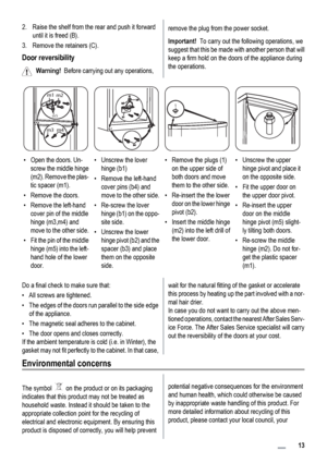 Page 132. Raise the shelf from the rear and push it forward
until it is freed (B).
3. Remove the retainers (C).
Door reversibility
Warning!  Before carrying out any operations,
remove the plug from the power socket.
Important!  To carry out the following operations, we
suggest that this be made with another person that will
keep a firm hold on the doors of the appliance during
the operations.
m3m4
m5
m1
m2
1
• Open the doors. Un-
screw the middle hinge
(m2). Remove the plas-
tic spacer (m1).
• Remove the...