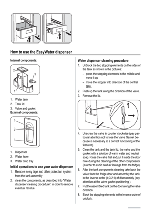 Page 62
1
How to use the EasyWater dispenser
Internal components:
3 2
1
1. Water tank
2. Tank lid
3. Valve and gasket
External components:
1
2
3
1. Dispenser
2. Water lever
3. Water drop tray
Initial operations to use your water dispenser
1. Remove every tape and other protection system
from the tank assembly
2. clean the components, as described into Water
dispenser cleaning procedure, in order to remove
eventual residue.
Water dispenser cleaning procedure
1. Unblock the two stopping elements on the sides of...