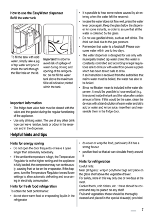 Page 7How to use the EasyWater dispenser
Refill the water tank
To fill the tank with cold
water, simply take a jug
of tap water and pour it
inside the tank through
the filler hole on the lid.Important! In order to
avoid risk of spillage of
water during closing and
opening of the refrigera-
tor, do not fill the water
tank above the maximum
fill level indication printed
within the tank.
Important information
• The fridge door valve hole must be closed with the
valve and the gasket during the regular functioning...