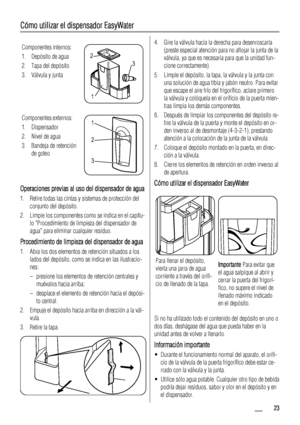 Page 23Cómo utilizar el dispensador EasyWater
Componentes internos:
1. Depósito de agua
2. Tapa del depósito
3. Válvula y junta
3 2
1
Componentes externos:
1. Dispensador
2. Nivel de agua
3. Bandeja de retención
de goteo1
2
3
Operaciones previas al uso del dispensador de agua
1. Retire todas las cintas y sistemas de protección del
conjunto del depósito.
2. Limpie los componentes como se indica en el capítu-
lo Procedimiento de limpieza del dispensador de
agua para eliminar cualquier residuo.
Procedimiento de...