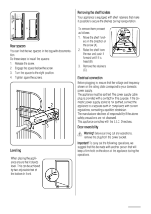 Page 14AB
min.100 mm 20 mm
Rear spacers
You can find the two spacers in the bag with documenta-
tion.
Do these steps to install the spacers:
1. Release the screw.
2. Engage the spacer below the screw.
3. Turn the spacer to the right position.
4. Tighten again the screws.
2
431
Levelling
When placing the appli-
ance ensure that it stands
level. This can be achieved
by two adjustable feet at
the bottom in front.
Removing the shelf holders
Your appliance is equipped with shelf retainers that make
it possible to...