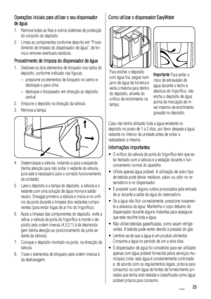 Page 23Operações iniciais para utilizar o seu dispensador
de água
1. Remova todas as fitas e outros sistemas de protecção
do conjunto do depósito
2. Limpe as componentes conforme descrito em Proce-
dimento de limpeza do dispensador de água, de for-
ma a remover eventuais resíduos.
Procedimento de limpeza do dispensador de água
1. Destrave os dois elementos de bloqueio nos lados do
depósito, conforme indicado nas figuras:
– pressione os elementos de bloqueio no centro e
desloque-o para cima
– desloque o...