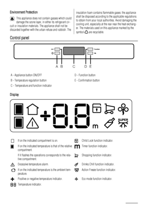 Page 4Environment Protection
This appliance does not contain gasses which could
damage the ozone layer, in either its refrigerant cir-
cuit or insulation materials. The appliance shall not be
discarded together with the urban refuse and rubbish. The
insulation foam contains flammable gases: the appliance
shall be disposed according to the applicable regulations
to obtain from your local authorities. Avoid damaging the
cooling unit, especially at the rear near the heat exchang-
er. The materials used on this...