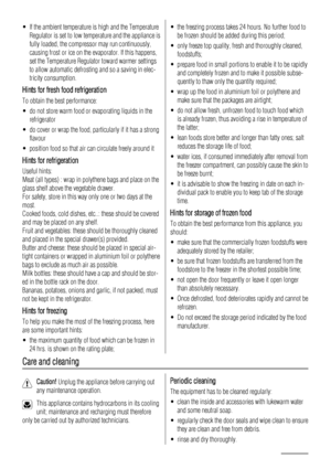 Page 10• If the ambient temperature is high and the Temperature
Regulator is set to low temperature and the appliance is
fully loaded, the compressor may run continuously,
causing frost or ice on the evaporator. If this happens,
set the Temperature Regulator toward warmer settings
to allow automatic defrosting and so a saving in elec-
tricity consumption.
Hints for fresh food refrigeration
To obtain the best performance:
• do not store warm food or evaporating liquids in the
refrigerator
• do cover or wrap the...
