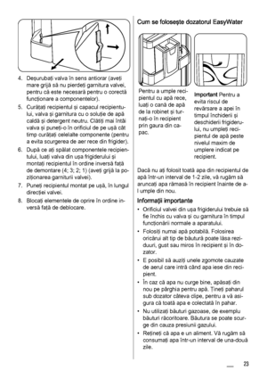 Page 234. Deşurubaţi valva în sens antiorar (aveţi
mare grijă să nu pierdeţi garnitura valvei,
pentru că este necesară pentru o corectă
funcţionare a componentelor).
5. Curăţaţi recipientul şi capacul recipientu‐
lui, valva şi garnitura cu o soluţie de apă
caldă şi detergent neutru. Clătiţi mai întâi
valva şi puneţi-o în orificiul de pe uşă cât
timp curăţaţi celelalte componente (pentru
a evita scurgerea de aer rece din frigider).
6. După ce aţi spălat componentele recipien‐
tului, luaţi valva din uşa...