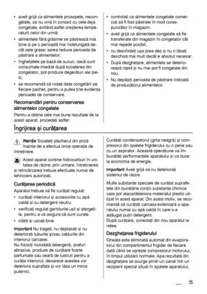 Page 25• aveţi grijă ca alimentele proaspete, necon‐
gelate, să nu vină în contact cu cele deja
congelate, evitând astfel creşterea tempe‐
raturii celor din urmă;
• alimentele fără grăsime se păstrează mai
bine şi pe o perioadă mai îndelungată de‐
cât cele grase; sarea reduce perioada de
păstrare a alimentelor;
• îngheţatele pe bază de sucuri, dacă sunt
consumate imediat după scoaterea din
congelator, pot produce degerături ale pie‐
lii;
• se recomandă să notaţi data congelării pe
fiecare pachet, pentru a putea...