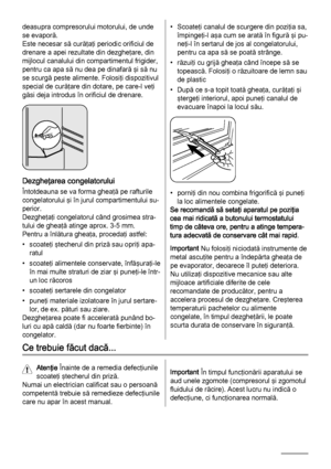 Page 26deasupra compresorului motorului, de unde
se evaporă.
Este necesar să curăţaţi periodic orificiul de
drenare a apei rezultate din dezgheţare, din
mijlocul canalului din compartimentul frigider,
pentru ca apa să nu dea pe dinafară şi să nu
se scurgă peste alimente. Folosiţi dispozitivul
special de curăţare din dotare, pe care-l veţi
găsi deja introdus în orificiul de drenare.
Dezgheţarea congelatorului
Întotdeauna se va forma gheaţă pe rafturile
congelatorului şi în jurul compartimentului su‐
perior....