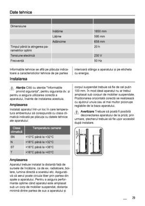 Page 29Date tehnice
   
Dimensiune  
 înălţime1850 mm
 Lăţime595 mm
 Adâncime658 mm
Timpul până la atingerea pa‐
rametrilor optimi 20 h
Tensiune electrică 230 V
Frecvenţă 50 Hz
Informaţiile tehnice se află pe plăcuţa indica‐
toare a caracteristicilor tehnice de pe parteainterioară stânga a aparatului şi pe eticheta
cu energia.
Instalarea
Atenţie Citiţi cu atenţie "Informaţiile
privind siguranţa", pentru siguranţa dv. şi
pentru a asigura utilizarea corectă a
aparatului, înainte de instalarea acestuia....