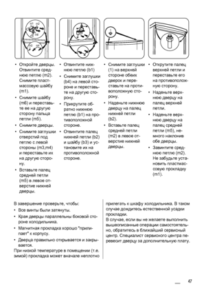 Page 47m1
m2
m3m4 m5m6
1
• Откройте дверцы.
Отвинтите сред‐
нюю петлю (m2).
Снимите пласт‐
массовую шайбу
(m1).
•Снимите шайбу
(m6) и переставь‐
те ее на другую
сторону пальца
петли (m5).
•Снимите дверцы.
•Снимите заглушки
отверстий под
петлю с левой
стороны (m3,m4)
и переставьте их
на другую сторо‐
ну.
• Вставьте палец
средней петли
(m5) в левое от‐
верстие нижней
дверцы.• Отвинтите ниж‐
нюю петлю (b1)
•Снимите заглушки
(b4) на левой сто‐
роне и переставь‐
те на другую сто‐
рону.
• Прикрутите об‐
ратно нижнюю...