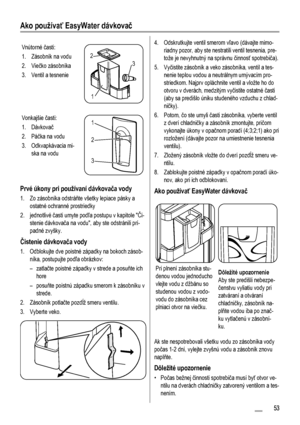 Page 53Ako používať EasyWater dávkovač
Vnútorné časti:
1. Zásobník na vodu
2. Viečko zásobníka
3. Ventil a tesnenie
3 2
1
Vonkajšie časti:
1. Dávkovač
2. Páčka na vodu
3. Odkvapkávacia mi-
ska na vodu1
2
3
Prvé úkony pri používaní dávkovača vody
1. Zo zásobníka odstráňte všetky lepiace pásky a
ostatné ochranné prostriedky
2. jednotlivé časti umyte podľa postupu v kapitole Či-
stenie dávkovača na vodu, aby ste odstránili prí-
padné zvyšky.
Čistenie dávkovača vody
1. Odblokujte dve poistné západky na bokoch...