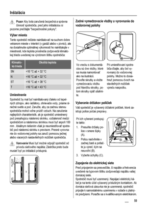 Page 59Inštalácia
Pozor Aby bola zaručená bezpečná a správna
činnosť spotrebiča, pred jeho inštaláciou si
pozorne prečítajte bezpečnostné pokyny.
Výber miesta
Tento spotrebič môžete nainštalovať na suchom dobre
vetranom mieste v interiéri (v garáži alebo v pivnici), ale
na dosiahnutie optimálnej výkonnosti ho nainštalujte v
miestnosti, kde teplota prostredia zodpovedá klimatic-
kej triede uvedenej na výrobnom štítku spotrebiča:
Klimatic-
ká triedaOkolitá teplota
SN+10 °C až + 32 °C
N+16 °C až + 32 °C
ST+16 °C...