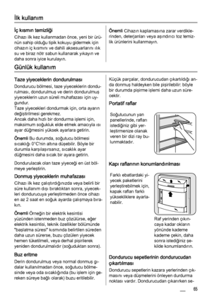 Page 65İlk kullanım
İç kısmın temizliği
Cihazı ilk kez kullanmadan önce, yeni bir ürü‐
nün sahip olduğu tipik kokuyu gidermek için
cihazın iç kısmını ve dahili aksesuarlarını ılık
su ve biraz nötr sabun kullanarak yıkayın ve
daha sonra iyice kurulayın.
Önemli Cihazın kaplamasına zarar verdikle‐
rinden, deterjanları veya aşındırıcı toz temiz‐
lik ürünlerini kullanmayın.
Günlük kullanım
Taze yiyeceklerin dondurulması
Dondurucu bölmesi, taze yiyeceklerin dondu‐
rulması, dondurulmuş ve derin dondurulmuş...