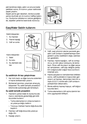 Page 66peti kendinize doğru çekin ve sonuna kadar
çektikten sonra, ön kısmını yukarı kaldırarak
sepeti çıkartın.
Sepeti yerine geri takarken, dondurucudaki
yerine oturtmak için ön kısmını hafifçe kaldırı‐
nız. Durdurma noktalarının üstüne geldiğiniz‐
de, sepetleri yerlerine bastırarak oturtunuz.
EasyWater Sebilin kullanımı
Dahili bileşenler:
1. Su haznesi
2. Hazne kapağı
3. Valf ve conta
3 2
1
Harici bileşenler:
1. Sebil
2. Su kolu
3. Su damlalık tab‐
lası1
2
3
Su sebilinizin ilk kez çalıştırılması
1. Her türlü...