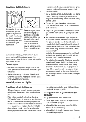 Page 67EasyWater Sebilin kullanımı
Hazneyi soğuk suyla
doldurmak için tek
yapmanız gereken,
bir sürahi musluk su‐
yu alarak kapaktaki
dolum deliği kanalıy‐
la haznenin içine
dökmektir.Önemli Suyun, buz‐
dolabının açılıp ka‐
panması sırasında
dökülmesi riskini ön‐
lemek için hazneyi,
üzerinde belirtilen
'dolum maksimum
seviye göstergesi'nin
üzerinde doldurma‐
yın.
Su haznesindeki suyun tamamını 1-2 gün
içinde kullanıp bitirmediyseniz, yeniden
doldurmadan önce ünitenin içinde kalmış tüm
suyu lütfen...