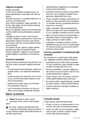 Page 68Soğutma tavsiyeleri
Faydalı tavsiyeler:
Et (her türlü): polietilen torbalara koyun ve
sebze çekmecesinin üstündeki cam rafa yer‐
leştirin.
Güvenlik açısından, bu şekilde sadece bir ve‐
ya iki gün muhafaza edin.
Hazır pişmiş yiyecekler, soğuk yemekler, vb:
Bunlar, ağzı kapalı olmak suretiyle herhangi
bir rafa yerleştirilebilir.
Meyve ve sebzeler: Bunlar iyice temizlenmeli
ve temin edilmiş özel çekmecelere yerleştiril‐
melidir.
Tereyağı ve peynir: Bunlar, içine havanın
mümkün olduğunca girmemesi için özel...