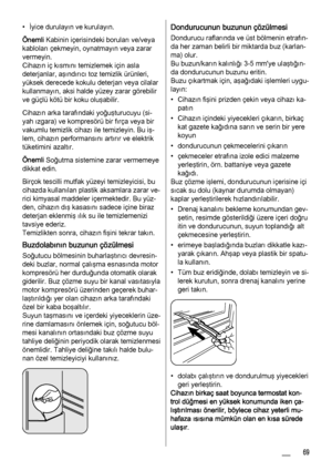 Page 69• İyice durulayın ve kurulayın.
Önemli Kabinin içerisindeki boruları ve/veya
kabloları çekmeyin, oynatmayın veya zarar
vermeyin.
Cihazın iç kısmını temizlemek için asla
deterjanlar, aşındırıcı toz temizlik ürünleri,
yüksek derecede kokulu deterjan veya cilalar
kullanmayın, aksi halde yüzey zarar görebilir
ve güçlü kötü bir koku oluşabilir.
Cihazın arka tarafındaki yoğuşturucuyu (si‐
yah ızgara) ve kompresörü bir fırça veya bir
vakumlu temizlik cihazı ile temizleyin. Bu iş‐
lem, cihazın performansını...