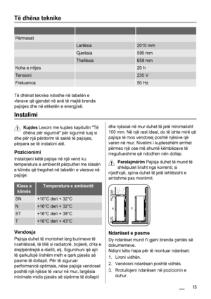 Page 13Të dhëna teknike
   
Përmasat  
 Lartësia2010 mm
 Gjerësia595 mm
 Thellësia658 mm
Koha e rritjes 20 h
Tensioni 230 V
Frekuenca 50 Hz
Të dhënat teknike ndodhe në tabelën e
vlerave që gjendet në anë të majtë brenda
pajisjes dhe në etiketën e energjisë.
Instalimi
Kujdes Lexoni me kujdes kapitullin Të
dhëna për sigurinë për sigurinë tuaj si
dhe për një përdorim të saktë të pajisjes,
përpara se të instaloni atë.
Pozicionimi
Instalojeni këtë pajisje në një vend ku
temperatura e ambientit përputhet me klasën
e...