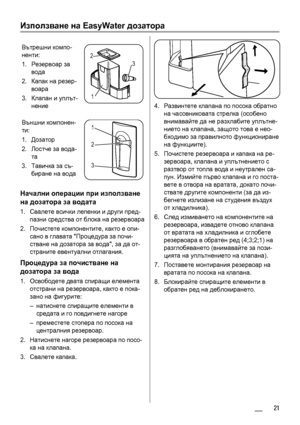 Page 21Използване на EasyWater дозатора
Вътрешни компо-
ненти:
1.Резервоар за
вода
2.Капак на резер-
воара
3.Клапан и уплът-
нение
3 2
1
Външни компонен-
ти:
1.Дозатор
2.Лостче за вода-
та
3.Тавичка за съ-
биране на вода1
2
3
Начални операции при използване
на дозатора за водата
1.Свалете всички лепенки и други пред-
пазни средства от блока на резервоара
2.Почистете компонентите, както е опи-
сано в главата Процедура за почи-
стване на дозатора за вода, за да от-
страните евентуални отлагания.
Процедура за...